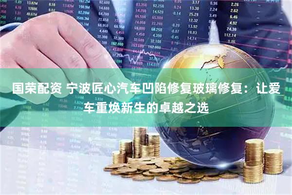 国荣配资 宁波匠心汽车凹陷修复玻璃修复：让爱车重焕新生的卓越之选