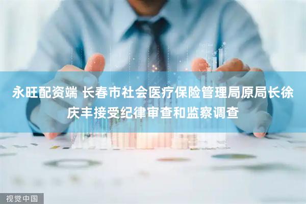永旺配资端 长春市社会医疗保险管理局原局长徐庆丰接受纪律审查和监察调查