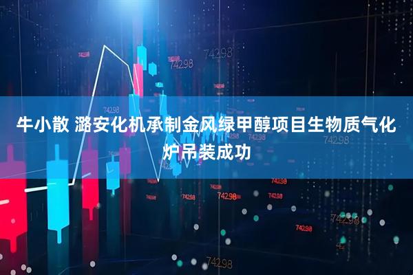 牛小散 潞安化机承制金风绿甲醇项目生物质气化炉吊装成功
