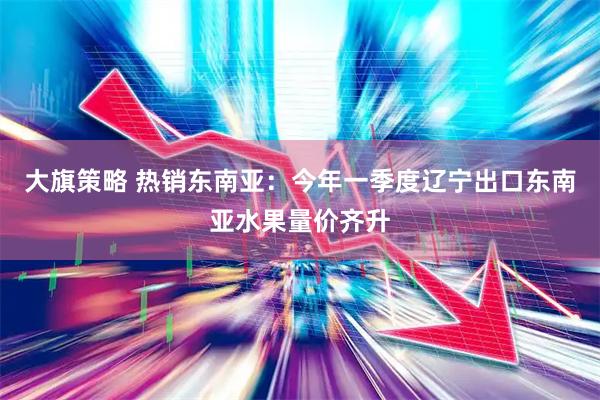 大旗策略 热销东南亚：今年一季度辽宁出口东南亚水果量价齐升
