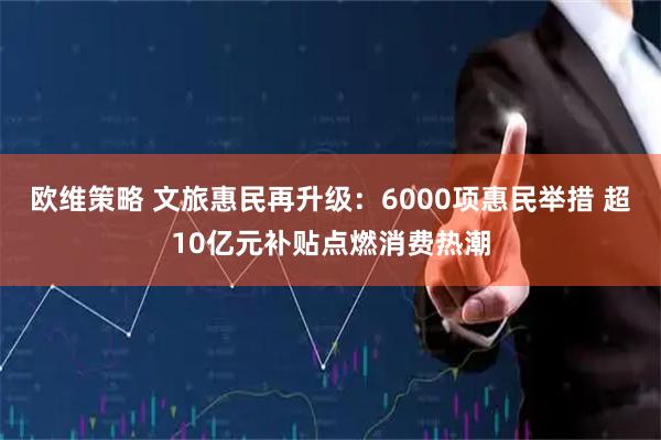 欧维策略 文旅惠民再升级：6000项惠民举措 超10亿元补贴点燃消费热潮