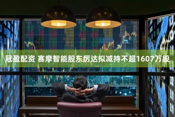 冠盈配资 赛摩智能股东厉达拟减持不超1607万股