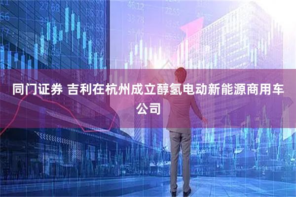 同门证券 吉利在杭州成立醇氢电动新能源商用车公司