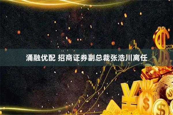 涌融优配 招商证券副总裁张浩川离任