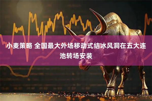 小麦策略 全国最大外场移动式结冰风洞在五大连池转场安装