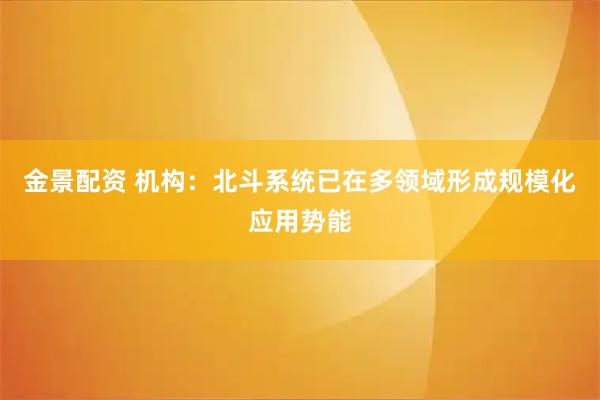 金景配资 机构：北斗系统已在多领域形成规模化应用势能