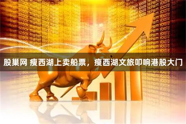 股巢网 瘦西湖上卖船票，瘦西湖文旅叩响港股大门