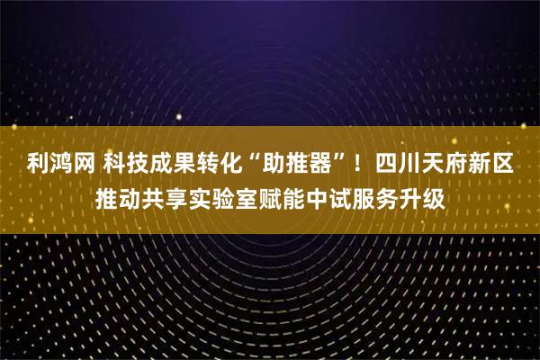利鸿网 科技成果转化“助推器”!四川天府新区推动共享实验室赋能中试服务升级