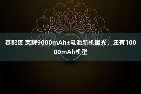 鑫配资 荣耀9000mAh±电池新机曝光,还有10000mAh机型