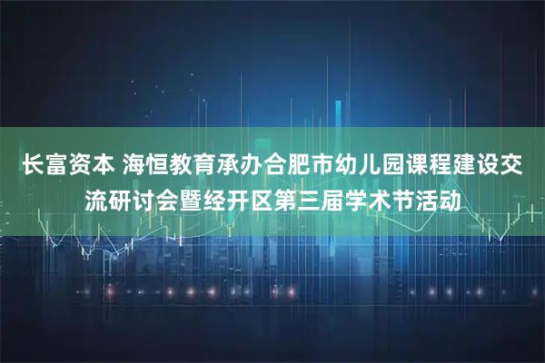 长富资本 海恒教育承办合肥市幼儿园课程建设交流研讨会暨经开区第三届学术节活动