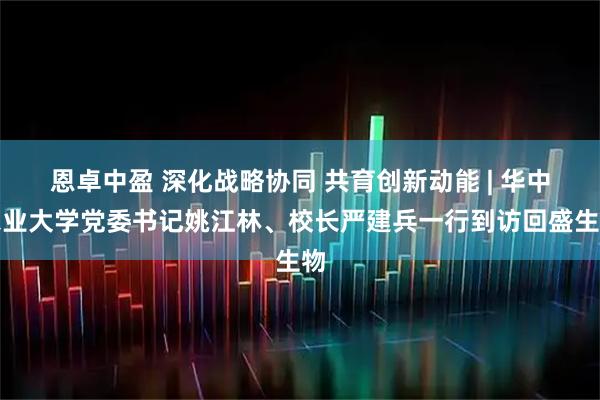 恩卓中盈 深化战略协同 共育创新动能 | 华中农业大学党委书记姚江林、校长严建兵一行到访回盛生物