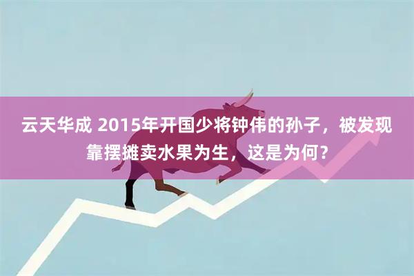 云天华成 2015年开国少将钟伟的孙子，被发现靠摆摊卖水果为生，这是为何？