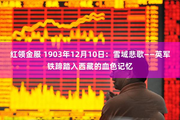 红领金服 1903年12月10日:雪域悲歌——英军铁蹄踏入西藏的血色记忆