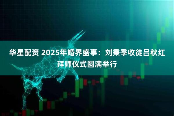 华星配资 2025年婚界盛事：刘秉季收徒吕秋红拜师仪式圆满举行