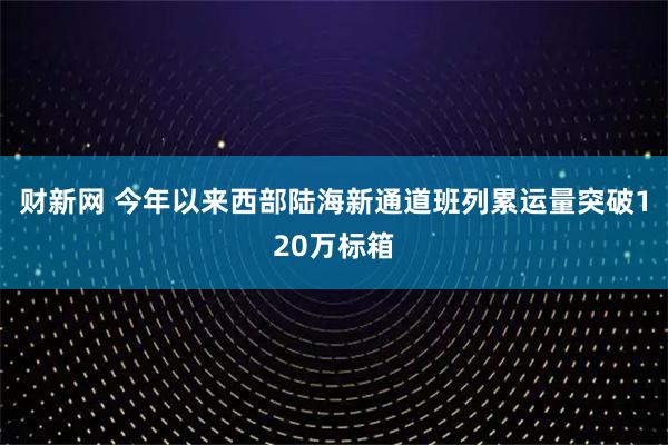 财新网 今年以来西部陆海新通道班列累运量突破120万标箱