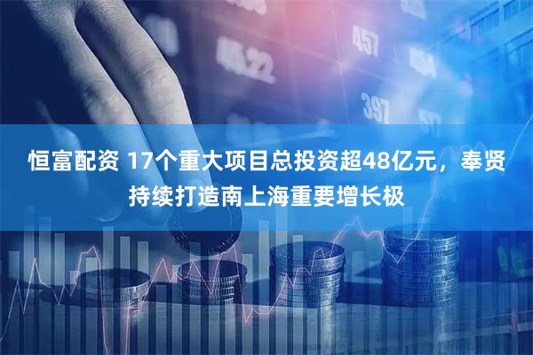 恒富配资 17个重大项目总投资超48亿元,奉贤持续打造南上海重要增长极