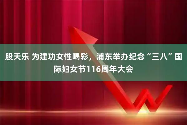 股天乐 为建功女性喝彩,浦东举办纪念“三八”国际妇女节116周年大会