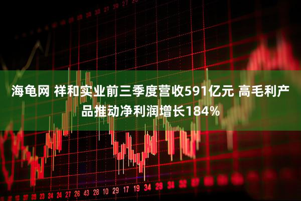 海龟网 祥和实业前三季度营收591亿元 高毛利产品推动净利润增长184%