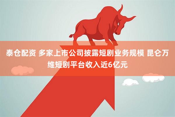 泰仓配资 多家上市公司披露短剧业务规模 昆仑万维短剧平台收入近6亿元