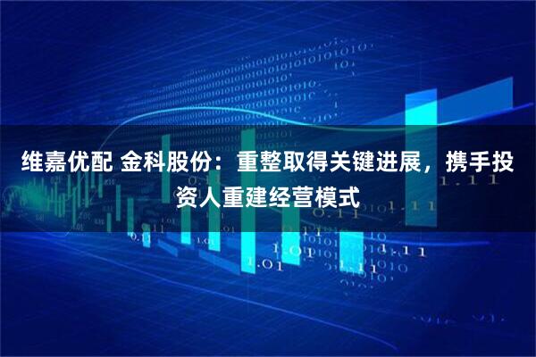 维嘉优配 金科股份：重整取得关键进展，携手投资人重建经营模式