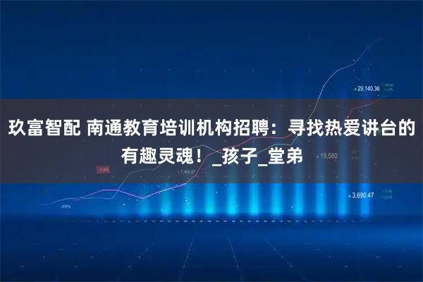 玖富智配 南通教育培训机构招聘：寻找热爱讲台的有趣灵魂！_孩子_堂弟