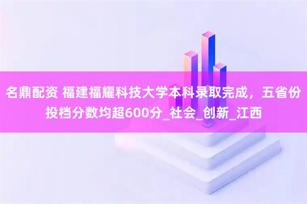 名鼎配资 福建福耀科技大学本科录取完成，五省份投档分数均超600分_社会_创新_江西