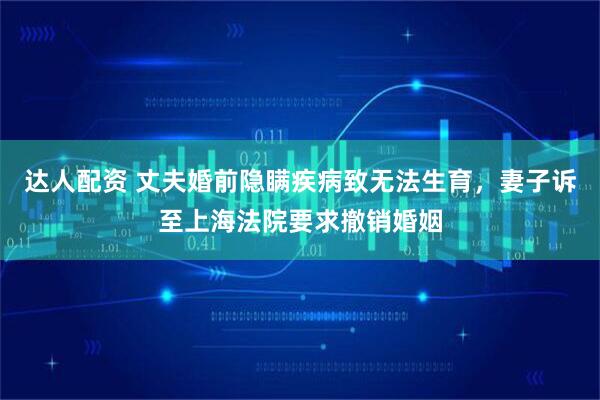 达人配资 丈夫婚前隐瞒疾病致无法生育，妻子诉至上海法院要求撤销婚姻