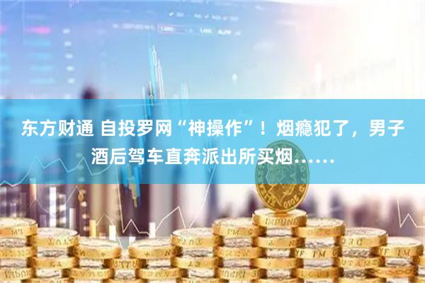 东方财通 自投罗网“神操作”！烟瘾犯了，男子酒后驾车直奔派出所买烟……